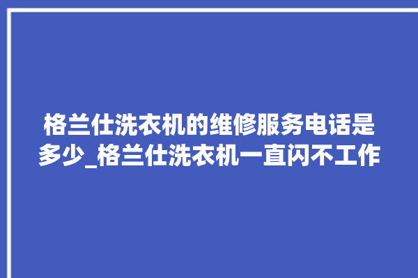 格兰仕洗衣机的维修服务电话是多少_格兰仕洗衣机一直闪不工作 。格兰仕