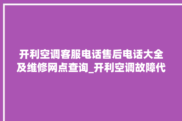 开利空调客服电话售后电话大全及维修网点查询_开利空调故障代码表大全 。空调