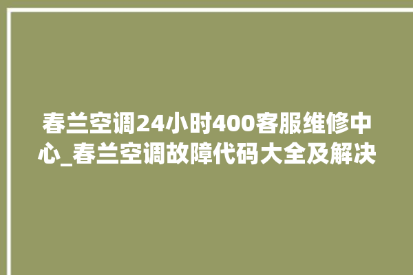 春兰空调24小时400客服维修中心_春兰空调故障代码大全及解决方法 。春兰