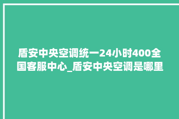 盾安中央空调统一24小时400全国客服中心_盾安中央空调是哪里生产的 。中央空调