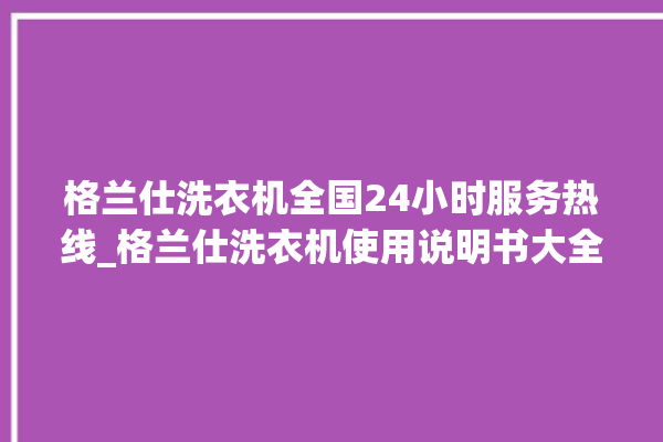 格兰仕洗衣机全国24小时服务热线_格兰仕洗衣机使用说明书大全 。格兰仕