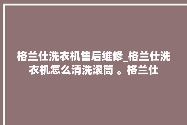 格兰仕洗衣机售后维修_格兰仕洗衣机怎么清洗滚筒 。格兰仕