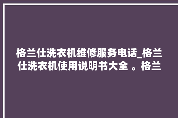 格兰仕洗衣机维修服务电话_格兰仕洗衣机使用说明书大全 。格兰仕