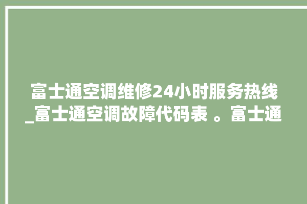 富士通空调维修24小时服务热线_富士通空调故障代码表 。富士通