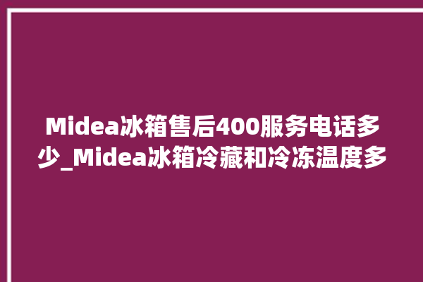 Midea冰箱售后400服务电话多少_Midea冰箱冷藏和冷冻温度多少合适 。冰箱