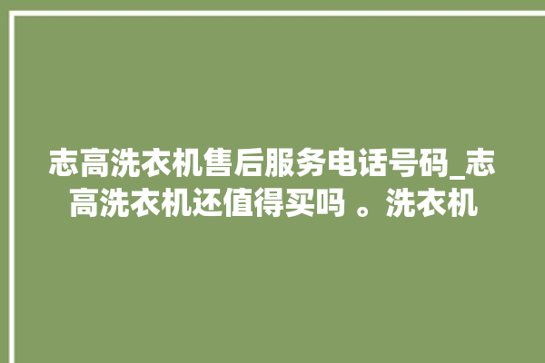 志高洗衣机售后服务电话号码_志高洗衣机还值得买吗 。洗衣机