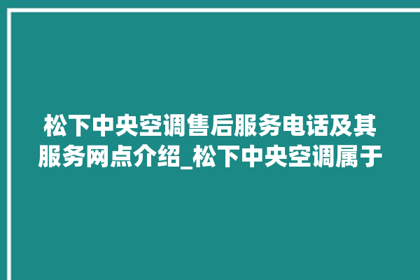 松下中央空调售后服务电话及其服务网点介绍_松下中央空调属于什么档次 。中央空调