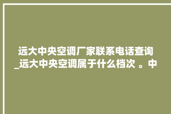 远大中央空调厂家联系电话查询_远大中央空调属于什么档次 。中央空调