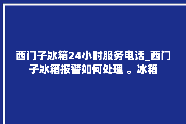 西门子冰箱24小时服务电话_西门子冰箱报警如何处理 。冰箱