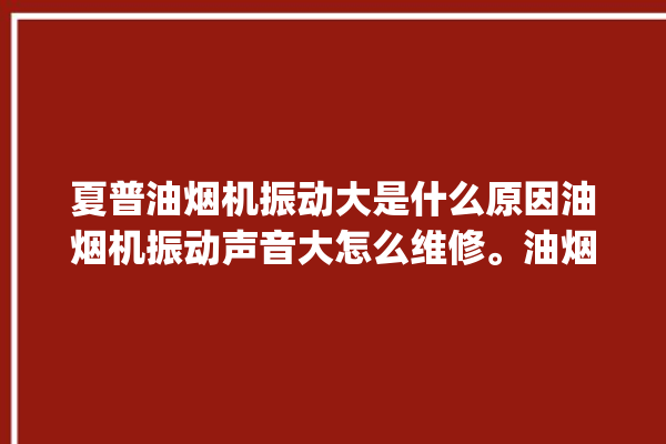 夏普油烟机振动大是什么原因油烟机振动声音大怎么维修。油烟机_声音