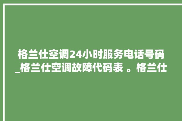 格兰仕空调24小时服务电话号码_格兰仕空调故障代码表 。格兰仕