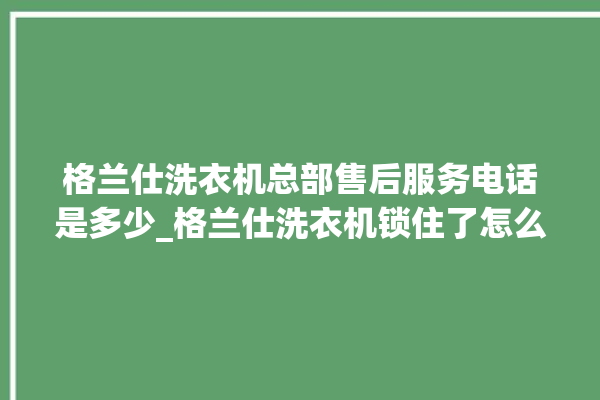 格兰仕洗衣机总部售后服务电话是多少_格兰仕洗衣机锁住了怎么解锁 。格兰仕