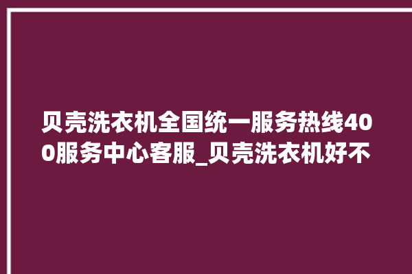 贝壳洗衣机全国统一服务热线400服务中心客服_贝壳洗衣机好不好质量怎么样 。贝壳