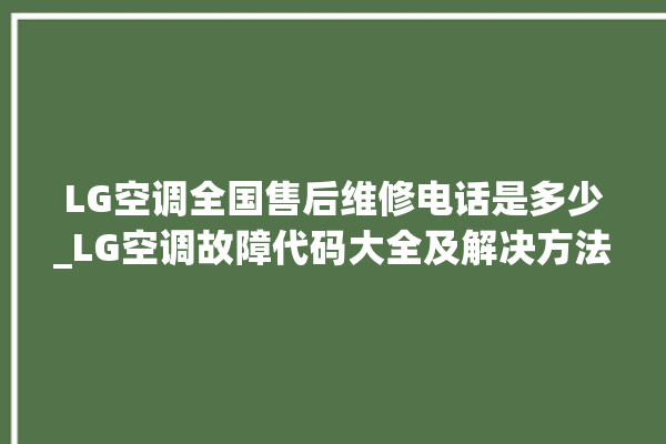 LG空调全国售后维修电话是多少_LG空调故障代码大全及解决方法 。空调