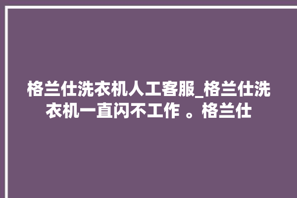 格兰仕洗衣机人工客服_格兰仕洗衣机一直闪不工作 。格兰仕