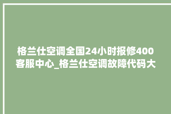 格兰仕空调全国24小时报修400客服中心_格兰仕空调故障代码大全及解决方法 。格兰仕