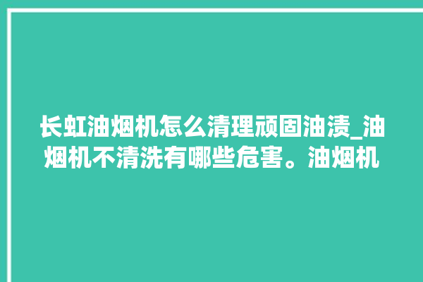 长虹油烟机怎么清理顽固油渍_油烟机不清洗有哪些危害。油烟机_长虹