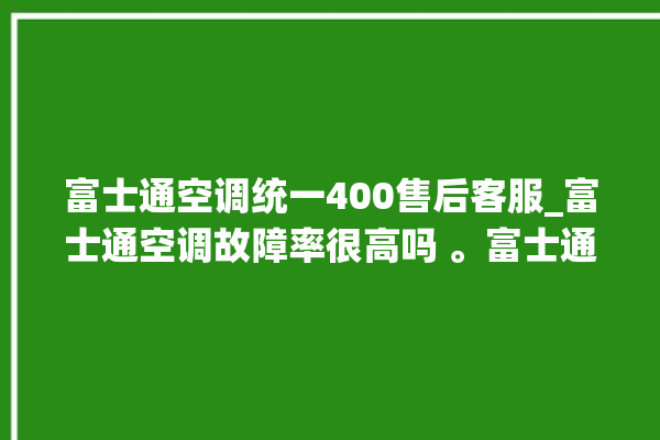 富士通空调统一400售后客服_富士通空调故障率很高吗 。富士通