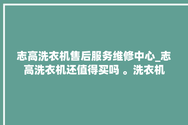 志高洗衣机售后服务维修中心_志高洗衣机还值得买吗 。洗衣机