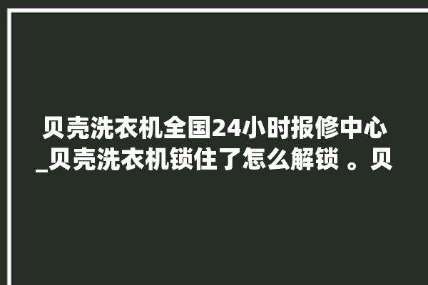 贝壳洗衣机全国24小时报修中心_贝壳洗衣机锁住了怎么解锁 。贝壳