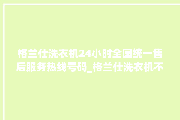 格兰仕洗衣机24小时全国统一售后服务热线号码_格兰仕洗衣机不脱水故障解决办法 。格兰仕