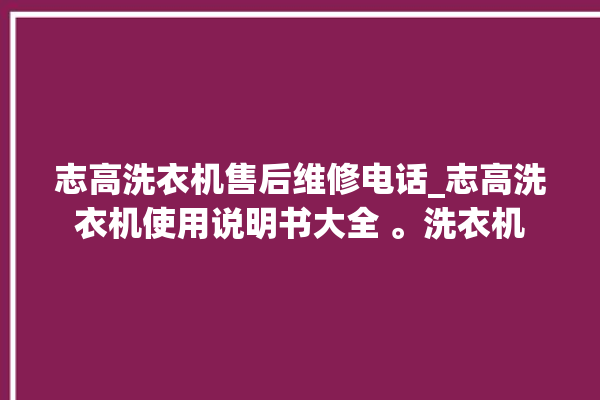 志高洗衣机售后维修电话_志高洗衣机使用说明书大全 。洗衣机