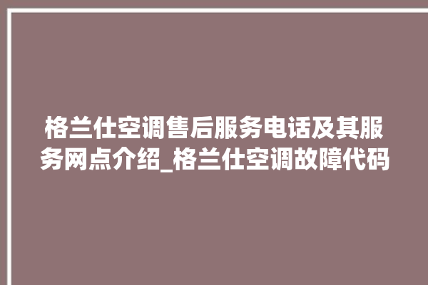 格兰仕空调售后服务电话及其服务网点介绍_格兰仕空调故障代码表大全 。格兰仕