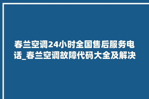 春兰空调24小时全国售后服务电话_春兰空调故障代码大全及解决方法 。春兰