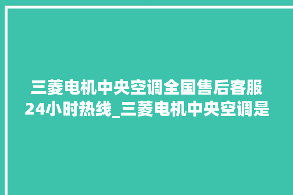 三菱电机中央空调全国售后客服24小时热线_三菱电机中央空调是哪里生产的 。中央空调