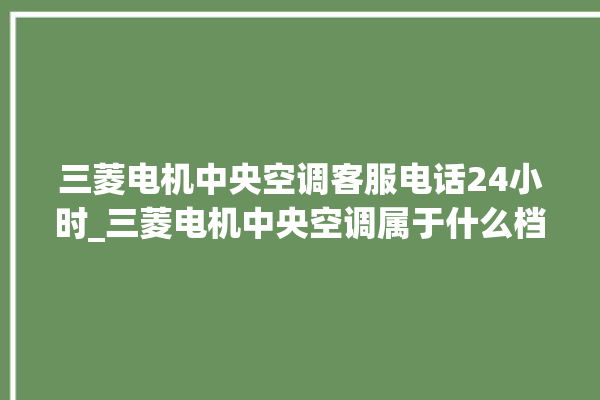 三菱电机中央空调客服电话24小时_三菱电机中央空调属于什么档次 。中央空调