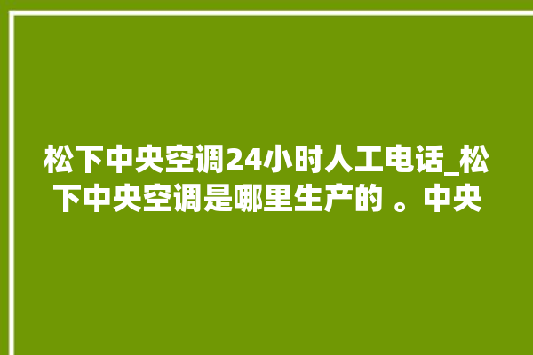 松下中央空调24小时人工电话_松下中央空调是哪里生产的 。中央空调