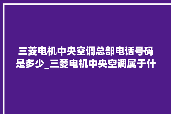 三菱电机中央空调总部电话号码是多少_三菱电机中央空调属于什么档次 。中央空调