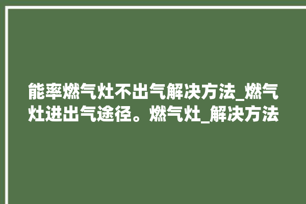 能率燃气灶不出气解决方法_燃气灶进出气途径。燃气灶_解决方法