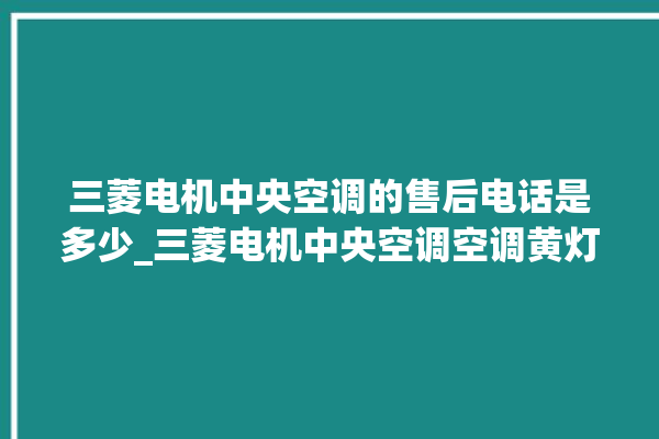 三菱电机中央空调的售后电话是多少_三菱电机中央空调空调黄灯闪 。中央空调