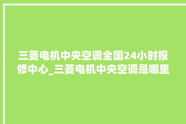 三菱电机中央空调全国24小时报修中心_三菱电机中央空调是哪里生产的 。中央空调