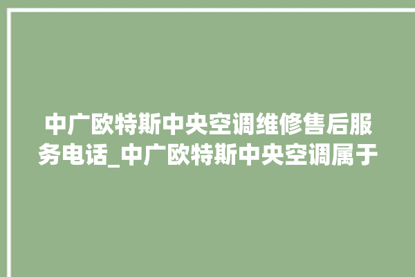 中广欧特斯中央空调维修售后服务电话_中广欧特斯中央空调属于什么档次 。中央空调