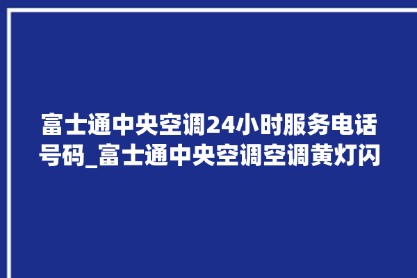 富士通中央空调24小时服务电话号码_富士通中央空调空调黄灯闪 。富士通