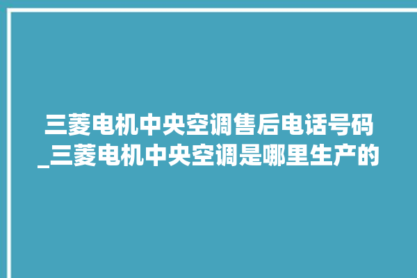 三菱电机中央空调售后电话号码_三菱电机中央空调是哪里生产的 。中央空调