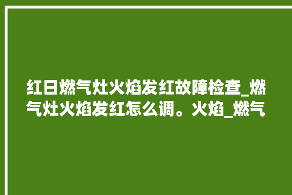 红日燃气灶火焰发红故障检查_燃气灶火焰发红怎么调。火焰_燃气灶