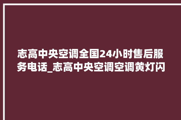 志高中央空调全国24小时售后服务电话_志高中央空调空调黄灯闪 。中央空调