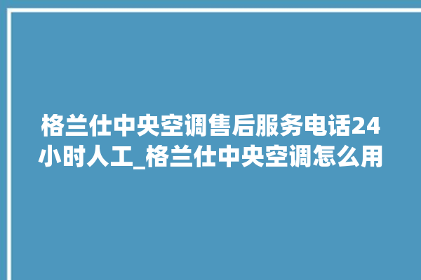 格兰仕中央空调售后服务电话24小时人工_格兰仕中央空调怎么用手机开空调 。格兰仕