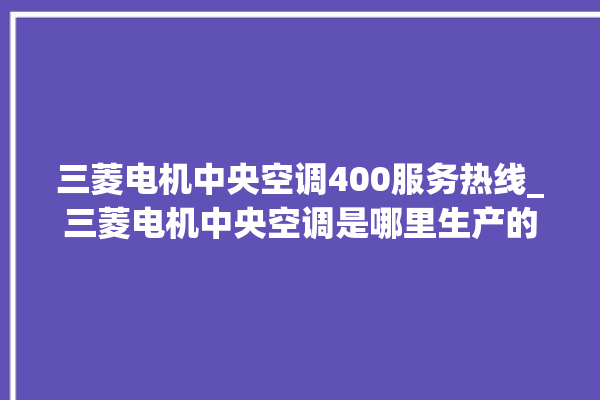 三菱电机中央空调400服务热线_三菱电机中央空调是哪里生产的 。中央空调