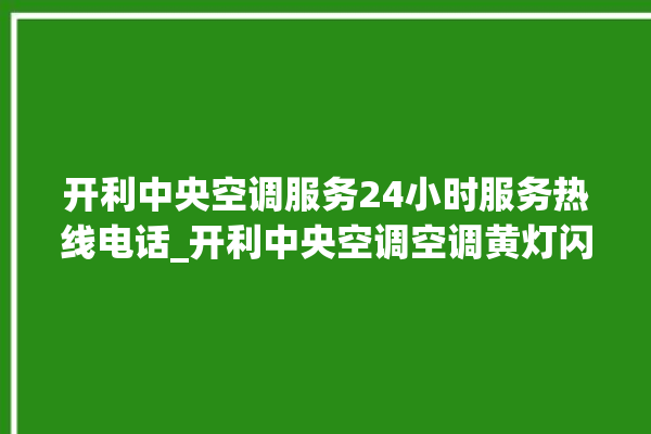 开利中央空调服务24小时服务热线电话_开利中央空调空调黄灯闪 。中央空调