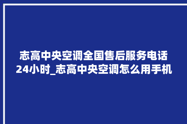 志高中央空调全国售后服务电话24小时_志高中央空调怎么用手机开空调 。中央空调