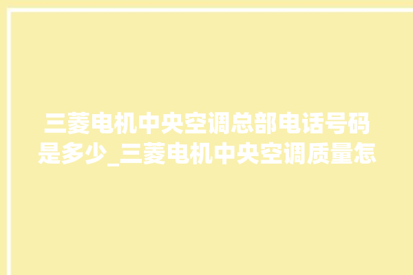 三菱电机中央空调总部电话号码是多少_三菱电机中央空调质量怎么样用的久吗 。中央空调