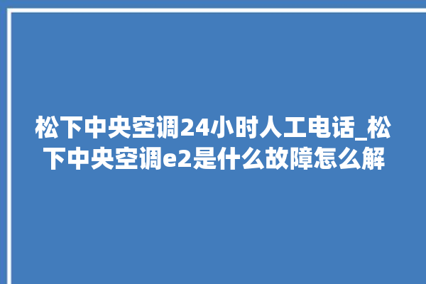 松下中央空调24小时人工电话_松下中央空调e2是什么故障怎么解决 。中央空调