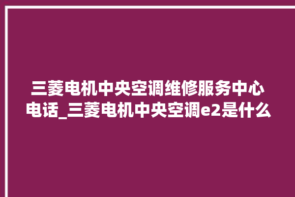 三菱电机中央空调维修服务中心电话_三菱电机中央空调e2是什么故障怎么解决 。中央空调