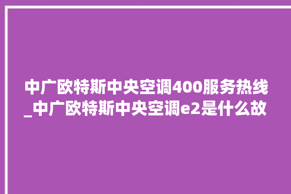 中广欧特斯中央空调400服务热线_中广欧特斯中央空调e2是什么故障怎么解决 。中央空调