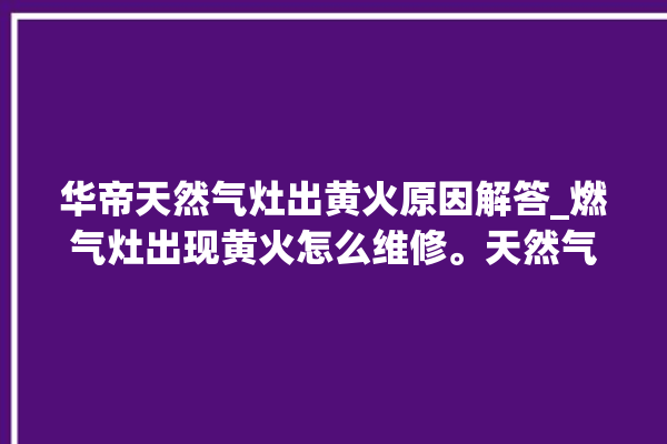 华帝天然气灶出黄火原因解答_燃气灶出现黄火怎么维修。天然气_燃气灶