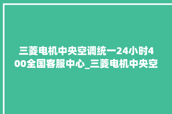 三菱电机中央空调统一24小时400全国客服中心_三菱电机中央空调是哪里生产的 。中央空调